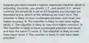 Suppose you have trained a logistic regression classifier which is outputing .Currently, you predict 1 if , and predict 0 if , where currently the threshold is set to 0.5.Suppose you increase the threshold to 0.9. Which of the following are true? (2) A. The classifier is likely to have unchanged precision and recall, but higher accuracy. B. The classifier is likely to now have higher recall. C. The classifier is likely to now have higher precision. D. The classifier is likely to have unchanged precision and recall, and thus the same F1 score. E. The classifier is likely to now have lower recall. F. The classifier is likely to now have lower precision.