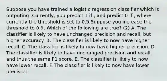 Suppose you have trained a logistic regression classifier which is outputing .Currently, you predict 1 if , and predict 0 if , where currently the threshold is set to 0.5.Suppose you increase the threshold to 0.9. Which of the following are true? (2) A. The classifier is likely to have unchanged precision and recall, but higher accuracy. B. The classifier is likely to now have higher recall. C. The classifier is likely to now have higher precision. D. The classifier is likely to have unchanged precision and recall, and thus the same F1 score. E. The classifier is likely to now have lower recall. F. The classifier is likely to now have lower precision.