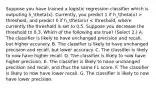 Suppose you have trained a logistic regression classifier which is outputing h_theta(x). Currently, you predict 1 if h_theta(x) > threshold, and predict 0 if h_theta(x) < threshold, where currently the threshold is set to 0.5. Suppose you decrease the threshold to 0.3. Which of the following are true? (Select 2.) A. The classifier is likely to have unchanged precision and recall, but higher accuracy. B. The classifier is likely to have unchanged precision and recall, but lower accuracy. C. The classifier is likely to now have higher recall. D. The classifier is likely to now have higher precision. E. The classifier is likely to have unchanged precision and recall, and thus the same F1 score. F. The classifier is likely to now have lower recall. G. The classifier is likely to now have lower precision.