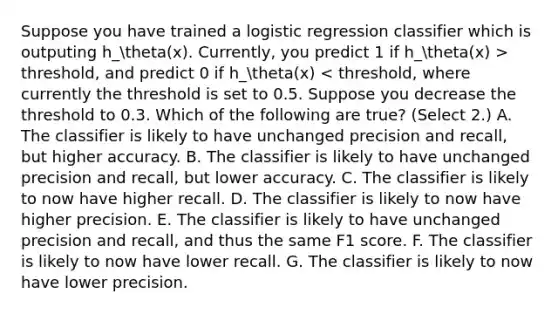 Suppose you have trained a logistic regression classifier which is outputing h_theta(x). Currently, you predict 1 if h_theta(x) > threshold, and predict 0 if h_theta(x) < threshold, where currently the threshold is set to 0.5. Suppose you decrease the threshold to 0.3. Which of the following are true? (Select 2.) A. The classifier is likely to have unchanged precision and recall, but higher accuracy. B. The classifier is likely to have unchanged precision and recall, but lower accuracy. C. The classifier is likely to now have higher recall. D. The classifier is likely to now have higher precision. E. The classifier is likely to have unchanged precision and recall, and thus the same F1 score. F. The classifier is likely to now have lower recall. G. The classifier is likely to now have lower precision.