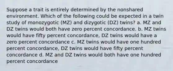 Suppose a trait is entirely determined by the nonshared environment. Which of the following could be expected in a twin study of monozygotic (MZ) and dizygotic (DZ) twins? a. MZ and DZ twins would both have zero percent concordance. b. MZ twins would have fifty percent concordance, DZ twins would have a zero percent concordance c. MZ twins would have one hundred percent concordance, DZ twins would have fifty percent concordance d. MZ and DZ twins would both have one hundred percent concordance