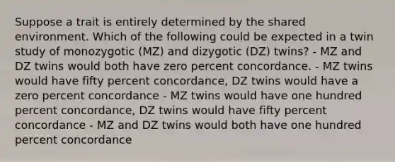 Suppose a trait is entirely determined by the shared environment. Which of the following could be expected in a twin study of monozygotic (MZ) and dizygotic (DZ) twins? - MZ and DZ twins would both have zero percent concordance. - MZ twins would have fifty percent concordance, DZ twins would have a zero percent concordance - MZ twins would have one hundred percent concordance, DZ twins would have fifty percent concordance - MZ and DZ twins would both have one hundred percent concordance