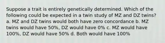 Suppose a trait is entirely genetically determined. Which of the following could be expected in a twin study of MZ and DZ twins? a. MZ and DZ twins would both have zero concordance b. MZ twins would have 50%, DZ would have 0% c. MZ would have 100%, DZ would have 50% d. Both would have 100%