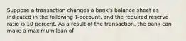 Suppose a transaction changes a bank's balance sheet as indicated in the following T-account, and the required reserve ratio is 10 percent. As a result of the transaction, the bank can make a maximum loan of