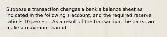 Suppose a transaction changes a bank's balance sheet as indicated in the following T-account, and the required reserve ratio is 10 percent. As a result of the transaction, the bank can make a maximum loan of