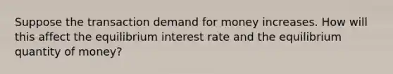 Suppose the transaction demand for money increases. How will this affect the equilibrium interest rate and the equilibrium quantity of money?