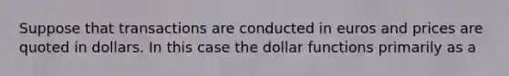 Suppose that transactions are conducted in euros and prices are quoted in dollars. In this case the dollar functions primarily as a