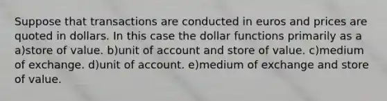 Suppose that transactions are conducted in euros and prices are quoted in dollars. In this case the dollar functions primarily as a a)store of value. b)unit of account and store of value. c)medium of exchange. d)unit of account. e)medium of exchange and store of value.