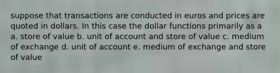 suppose that transactions are conducted in euros and prices are quoted in dollars. In this case the dollar functions primarily as a a. store of value b. unit of account and store of value c. medium of exchange d. unit of account e. medium of exchange and store of value