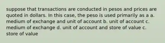 suppose that transactions are conducted in pesos and prices are quoted in dollars. In this case, the peso is used primarily as a a. medium of exchange and unit of account b. unit of account c. medium of exchange d. unit of account and store of value c. store of value