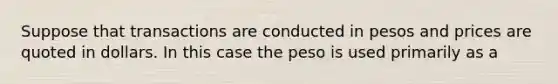 Suppose that transactions are conducted in pesos and prices are quoted in dollars. In this case the peso is used primarily as a