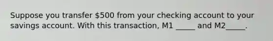 Suppose you transfer 500 from your checking account to your savings account. With this transaction, M1 _____ and M2_____.