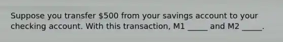 Suppose you transfer 500 from your savings account to your checking account. With this transaction, M1 _____ and M2 _____.