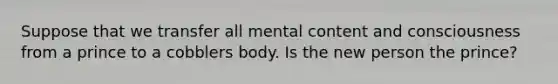 Suppose that we transfer all mental content and consciousness from a prince to a cobblers body. Is the new person the prince?