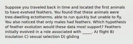 Suppose you traveled back in time and located the first animals to have evolved feathers. You found that these animals were tree-dwelling ectotherms, able to run quickly but unable to fly. You also noticed that only males had feathers. Which hypothesis of feather evolution would these data most support? Feathers initially evolved in a role associated with _____. A) flight B) insulation C) sexual selection D) gliding