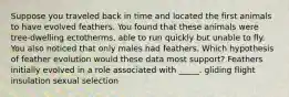 Suppose you traveled back in time and located the first animals to have evolved feathers. You found that these animals were tree-dwelling ectotherms, able to run quickly but unable to fly. You also noticed that only males had feathers. Which hypothesis of feather evolution would these data most support? Feathers initially evolved in a role associated with _____. gliding flight insulation sexual selection