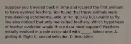 Suppose you traveled back in time and located the first animals to have evolved feathers. You found that these animals were tree-dwelling ectotherms, able to run quickly but unable to fly. You also noticed that only males had feathers. Which hypothesis of feather evolution would these data most support? Feathers initially evolved in a role associated with _____. Select one: A. gliding B. flight C. sexual selection D. insulation