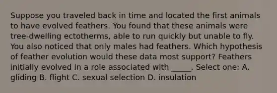 Suppose you traveled back in time and located the first animals to have evolved feathers. You found that these animals were tree-dwelling ectotherms, able to run quickly but unable to fly. You also noticed that only males had feathers. Which hypothesis of feather evolution would these data most support? Feathers initially evolved in a role associated with _____. Select one: A. gliding B. flight C. sexual selection D. insulation