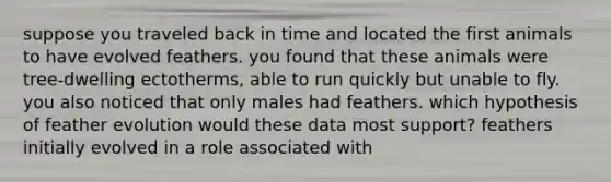 suppose you traveled back in time and located the first animals to have evolved feathers. you found that these animals were tree-dwelling ectotherms, able to run quickly but unable to fly. you also noticed that only males had feathers. which hypothesis of feather evolution would these data most support? feathers initially evolved in a role associated with