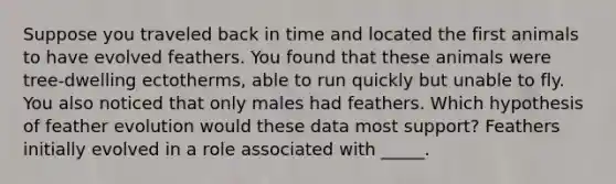 Suppose you traveled back in time and located the first animals to have evolved feathers. You found that these animals were tree-dwelling ectotherms, able to run quickly but unable to fly. You also noticed that only males had feathers. Which hypothesis of feather evolution would these data most support? Feathers initially evolved in a role associated with _____.