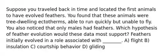 Suppose you traveled back in time and located the first animals to have evolved feathers. You found that these animals were tree-dwelling ectotherms, able to run quickly but unable to fly. You also noticed that only males had feathers. Which hypothesis of feather evolution would these data most support? Feathers initially evolved in a role associated with ________. A) flight B) insulation C) courtship behavior D) gliding