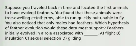 Suppose you traveled back in time and located the first animals to have evolved feathers. You found that these animals were tree-dwelling ectotherms, able to run quickly but unable to fly. You also noticed that only males had feathers. Which hypothesis of feather evolution would these data most support? Feathers initially evolved in a role associated with _______. A) flight B) insulation C) sexual selection D) gliding