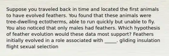 Suppose you traveled back in time and located the first animals to have evolved feathers. You found that these animals were tree-dwelling ectotherms, able to run quickly but unable to fly. You also noticed that only males had feathers. Which hypothesis of feather evolution would these data most support? Feathers initially evolved in a role associated with _____. gliding insulation flight sexual selection