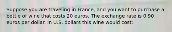 Suppose you are traveling in France, and you want to purchase a bottle of wine that costs 20 euros. The exchange rate is 0.90 euros per dollar. In U.S. dollars this wine would cost: