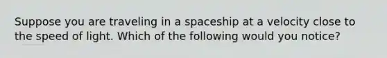 Suppose you are traveling in a spaceship at a velocity close to the speed of light. Which of the following would you notice?