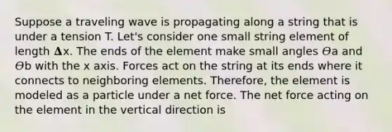 Suppose a traveling wave is propagating along a string that is under a tension T. Let's consider one small string element of length 𝚫x. The ends of the element make small angles 𝛳a and 𝛳b with the x axis. Forces act on the string at its ends where it connects to neighboring elements. Therefore, the element is modeled as a particle under a net force. The net force acting on the element in the vertical direction is