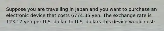 Suppose you are travelling in Japan and you want to purchase an electronic device that costs 6774.35 yen. The exchange rate is 123.17 yen per U.S. dollar. In U.S. dollars this device would cost: