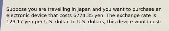 Suppose you are travelling in Japan and you want to purchase an electronic device that costs 6774.35 yen. The exchange rate is 123.17 yen per U.S. dollar. In U.S. dollars, this device would cost: