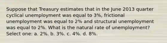 Suppose that Treasury estimates that in the June 2013 quarter cyclical unemployment was equal to 3%, frictional unemployment was equal to 2% and structural unemployment was equal to 2%. What is the natural rate of unemployment? Select one: a. 2%. b. 3%. c. 4%. d. 8%.