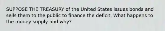 SUPPOSE THE TREASURY of the United States issues bonds and sells them to the public to finance the deficit. What happens to the money supply and​ why?