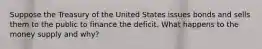 Suppose the Treasury of the United States issues bonds and sells them to the public to finance the deficit. What happens to the money supply and​ why?