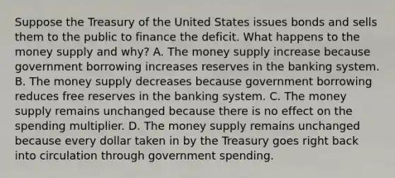 Suppose the Treasury of the United States issues bonds and sells them to the public to finance the deficit. What happens to the money supply and​ why? A. The money supply increase because government borrowing increases reserves in the banking system. B. The money supply decreases because government borrowing reduces free reserves in the banking system. C. The money supply remains unchanged because there is no effect on the spending multiplier. D. The money supply remains unchanged because every dollar taken in by the Treasury goes right back into circulation through government spending.