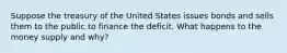 Suppose the treasury of the United States issues bonds and sells them to the public to finance the deficit. What happens to the money supply and why?