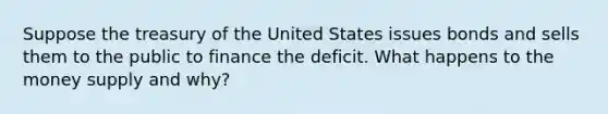 Suppose the treasury of the United States issues bonds and sells them to the public to finance the deficit. What happens to the money supply and why?