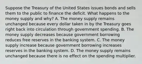 Suppose the Treasury of the United States issues bonds and sells them to the public to finance the deficit. What happens to the money supply and​ why? A. The money supply remains unchanged because every dollar taken in by the Treasury goes right back into circulation through government spending. B. The money supply decreases because government borrowing reduces free reserves in the banking system. C. The money supply increase because government borrowing increases reserves in the banking system. D. The money supply remains unchanged because there is no effect on the spending multiplier.