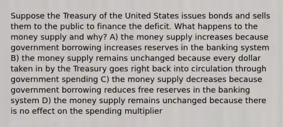 Suppose the Treasury of the United States issues bonds and sells them to the public to finance the deficit. What happens to the money supply and why? A) the money supply increases because government borrowing increases reserves in the banking system B) the money supply remains unchanged because every dollar taken in by the Treasury goes right back into circulation through government spending C) the money supply decreases because government borrowing reduces free reserves in the banking system D) the money supply remains unchanged because there is no effect on the spending multiplier