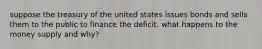 suppose the treasury of the united states issues bonds and sells them to the public to finance the deficit. what happens to the money supply and why?