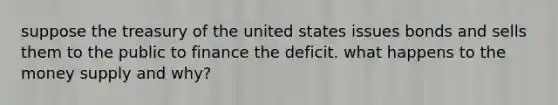 suppose the treasury of the united states issues bonds and sells them to the public to finance the deficit. what happens to the money supply and why?