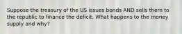 Suppose the treasury of the US issues bonds AND sells them to the republic to finance the deficit. What happens to the money supply and why?