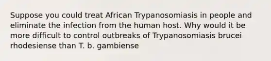 Suppose you could treat African Trypanosomiasis in people and eliminate the infection from the human host. Why would it be more difficult to control outbreaks of Trypanosomiasis brucei rhodesiense than T. b. gambiense