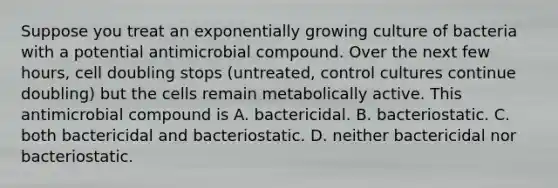 Suppose you treat an exponentially growing culture of bacteria with a potential antimicrobial compound. Over the next few hours, cell doubling stops (untreated, control cultures continue doubling) but the cells remain metabolically active. This antimicrobial compound is A. bactericidal. B. bacteriostatic. C. both bactericidal and bacteriostatic. D. neither bactericidal nor bacteriostatic.