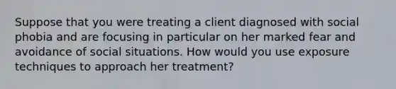 Suppose that you were treating a client diagnosed with social phobia and are focusing in particular on her marked fear and avoidance of social situations. How would you use exposure techniques to approach her treatment?