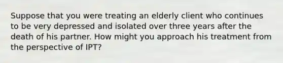 Suppose that you were treating an elderly client who continues to be very depressed and isolated over three years after the death of his partner. How might you approach his treatment from the perspective of IPT?