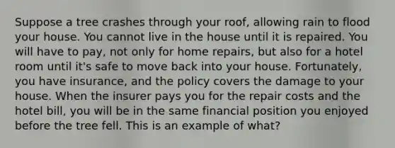 Suppose a tree crashes through your roof, allowing rain to flood your house. You cannot live in the house until it is repaired. You will have to pay, not only for home repairs, but also for a hotel room until it's safe to move back into your house. Fortunately, you have insurance, and the policy covers the damage to your house. When the insurer pays you for the repair costs and the hotel bill, you will be in the same financial position you enjoyed before the tree fell. This is an example of what?