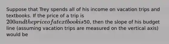 Suppose that Trey spends all of his income on vacation trips and textbooks. If the price of a trip is 200 and the price of a textbook is50, then the slope of his budget line (assuming vacation trips are measured on the vertical axis) would be