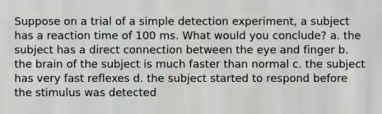 Suppose on a trial of a simple detection experiment, a subject has a reaction time of 100 ms. What would you conclude? a. the subject has a direct connection between the eye and finger b. the brain of the subject is much faster than normal c. the subject has very fast reflexes d. the subject started to respond before the stimulus was detected